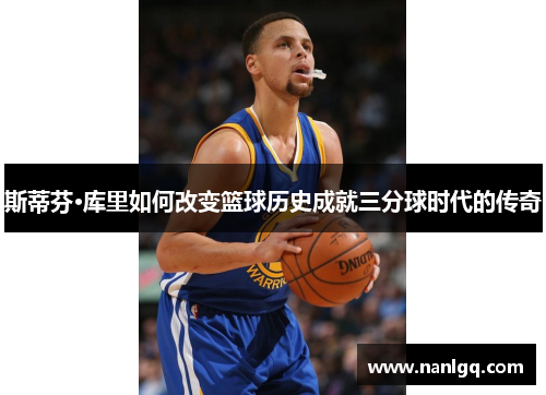 斯蒂芬·库里如何改变篮球历史成就三分球时代的传奇