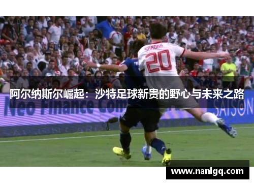 阿尔纳斯尔崛起：沙特足球新贵的野心与未来之路