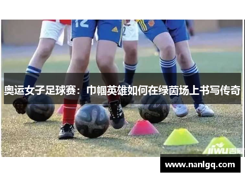 奥运女子足球赛：巾帼英雄如何在绿茵场上书写传奇