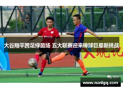 大谷翔平跨足绿茵场 五大联赛迎来棒球巨星新挑战