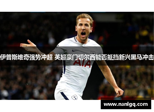 伊普斯维奇强势冲超 英超豪门切尔西能否抵挡新兴黑马冲击