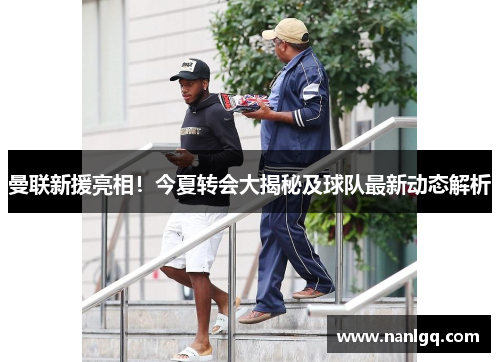 曼联新援亮相！今夏转会大揭秘及球队最新动态解析